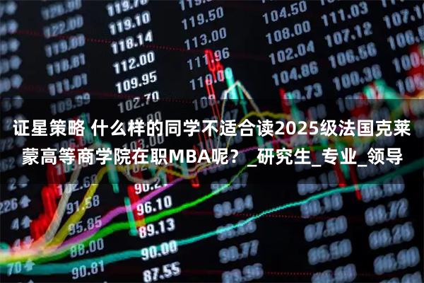 证星策略 什么样的同学不适合读2025级法国克莱蒙高等商学院在职MBA呢？_研究生_专业_领导