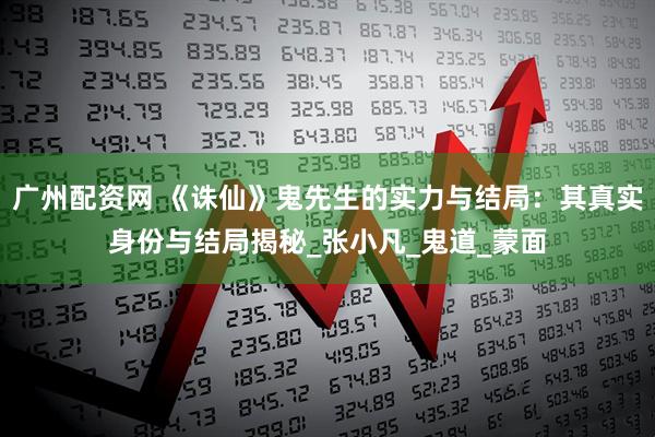 广州配资网 《诛仙》鬼先生的实力与结局：其真实身份与结局揭秘_张小凡_鬼道_蒙面