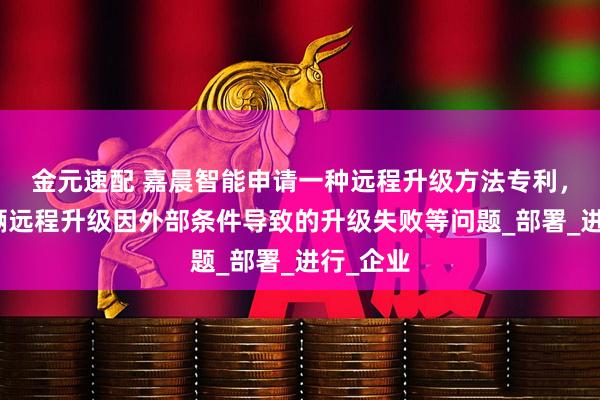 金元速配 嘉晨智能申请一种远程升级方法专利，解决车辆远程升级因外部条件导致的升级失败等问题_部署_进行_企业