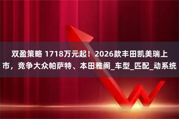 双盈策略 1718万元起！2026款丰田凯美瑞上市，竞争大众帕萨特、本田雅阁_车型_匹配_动系统