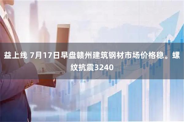 益上线 7月17日早盘赣州建筑钢材市场价格稳。螺纹抗震3240