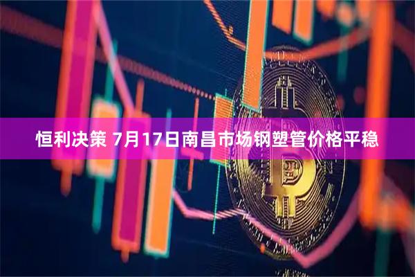 恒利决策 7月17日南昌市场钢塑管价格平稳