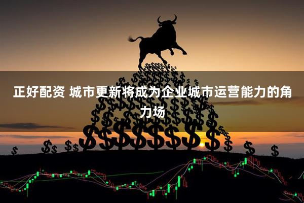 正好配资 城市更新将成为企业城市运营能力的角力场