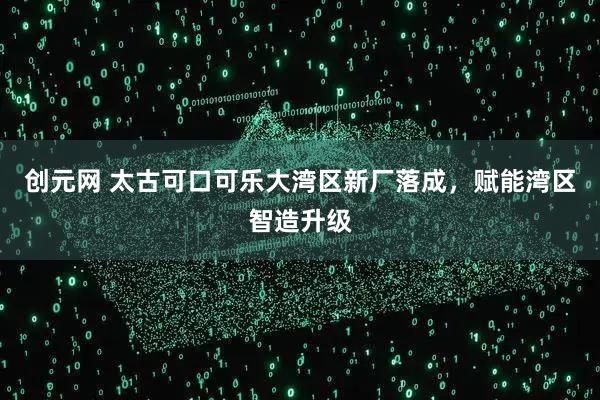 创元网 太古可口可乐大湾区新厂落成，赋能湾区智造升级