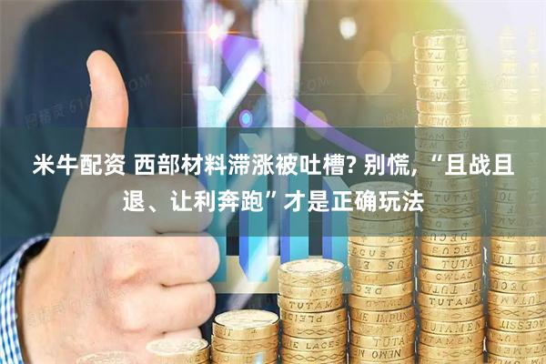 米牛配资 西部材料滞涨被吐槽? 别慌, “且战且退、让利奔跑”才是正确玩法