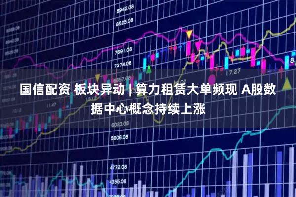 国信配资 板块异动 | 算力租赁大单频现 A股数据中心概念持续上涨