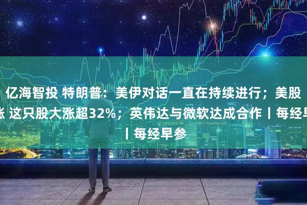 亿海智投 特朗普：美伊对话一直在持续进行；美股收涨 这只股大涨超32%；英伟达与微软达成合作丨每经早参