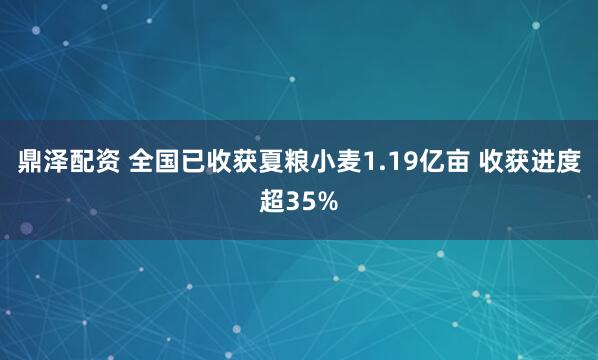 鼎泽配资 全国已收获夏粮小麦1.19亿亩 收获进度超35%