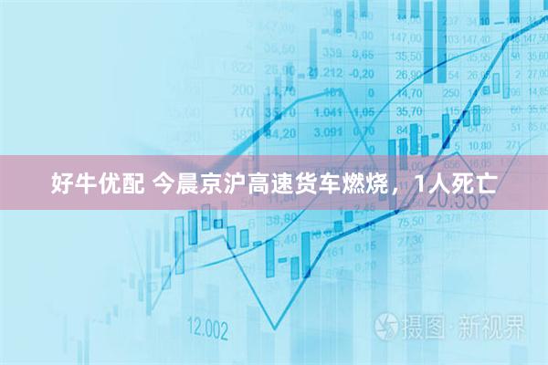 好牛优配 今晨京沪高速货车燃烧，1人死亡