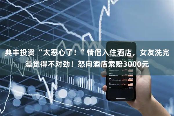 典丰投资 “太恶心了！”情侣入住酒店，女友洗完澡觉得不对劲！怒向酒店索赔3000元
