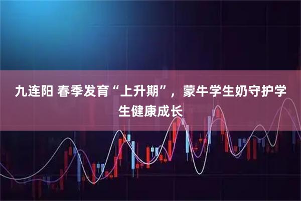 九连阳 春季发育“上升期”，蒙牛学生奶守护学生健康成长