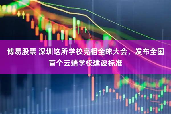 博易股票 深圳这所学校亮相全球大会，发布全国首个云端学校建设标准