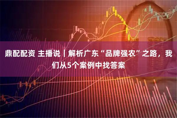 鼎配配资 主播说｜解析广东“品牌强农”之路，我们从5个案例中找答案